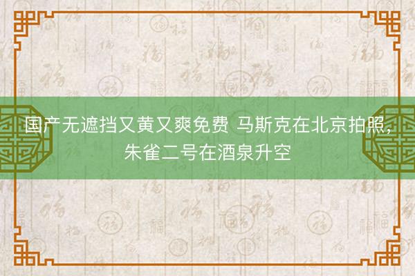 国产无遮挡又黄又爽免费 马斯克在北京拍照，朱雀二号在酒泉升空
