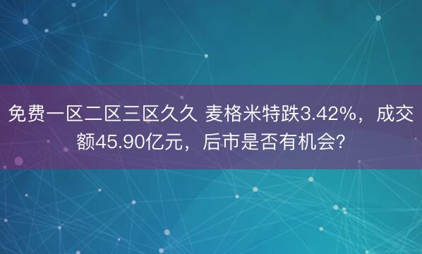 免费一区二区三区久久 麦格米特跌3.42%，成交额45.90亿元，后市是否有机会？