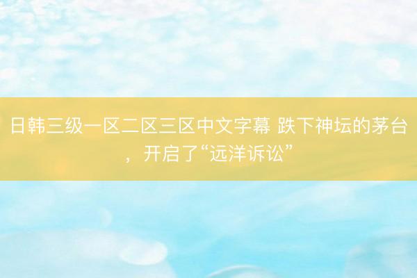 日韩三级一区二区三区中文字幕 跌下神坛的茅台，开启了“远洋诉讼”