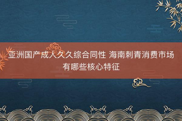 亚洲国产成人久久综合同性 海南刺青消费市场有哪些核心特征