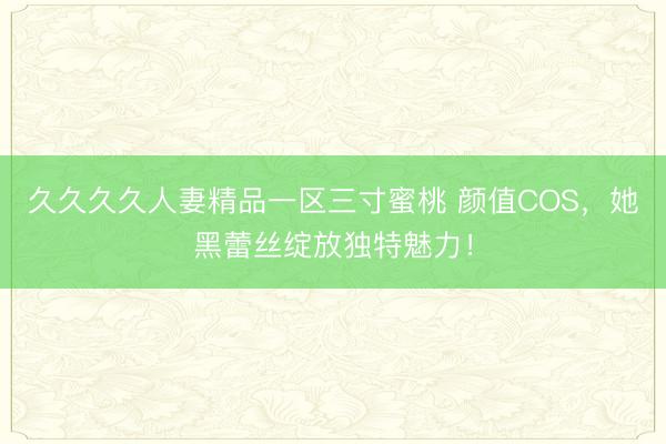 久久久久人妻精品一区三寸蜜桃 颜值COS，她黑蕾丝绽放独特魅力！