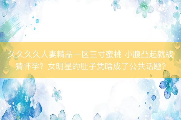 久久久久人妻精品一区三寸蜜桃 小腹凸起就被猜怀孕？女明星的肚子凭啥成了公共话题？