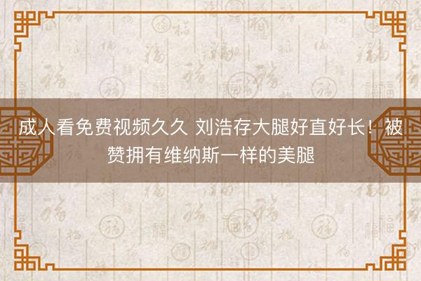 成人看免费视频久久 刘浩存大腿好直好长！被赞拥有维纳斯一样的美腿