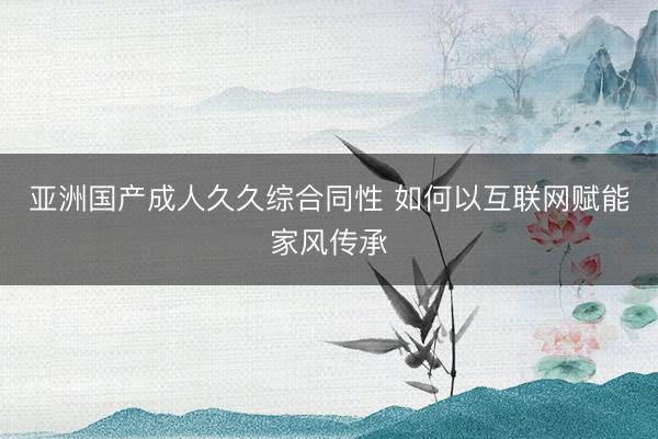 亚洲国产成人久久综合同性 如何以互联网赋能家风传承