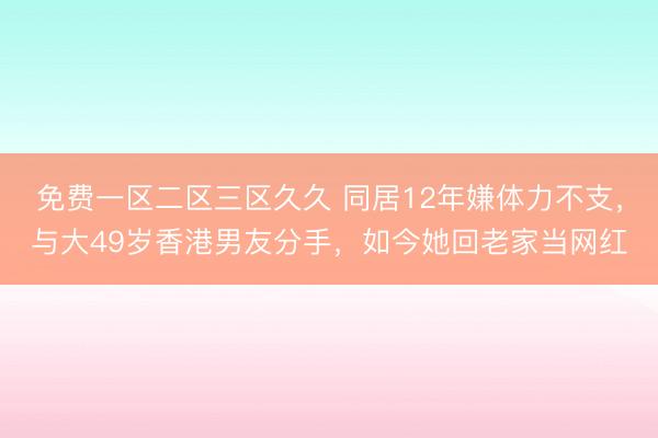 免费一区二区三区久久 同居12年嫌体力不支，与大49岁香港男友分手，如今她回老家当网红