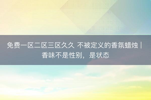 免费一区二区三区久久 不被定义的香氛蜡烛 | 香味不是性别，是状态