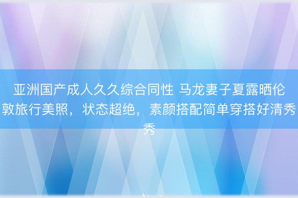 亚洲国产成人久久综合同性 马龙妻子夏露晒伦敦旅行美照，状态超绝，素颜搭配简单穿搭好清秀