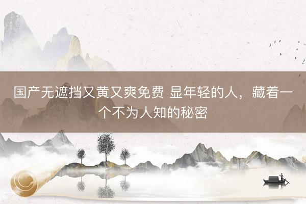 国产无遮挡又黄又爽免费 显年轻的人，藏着一个不为人知的秘密