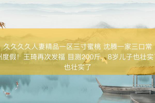 久久久久人妻精品一区三寸蜜桃 沈腾一家三口常州度假！王琦再次发福 目测200斤，8岁儿子也壮实了