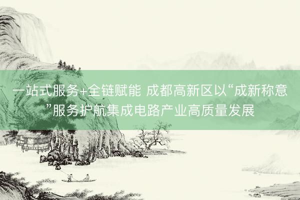 一站式服务+全链赋能 成都高新区以“成新称意”服务护航集成电路产业高质量发展