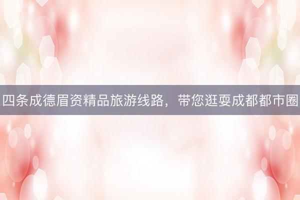 四条成德眉资精品旅游线路，带您逛耍成都都市圈