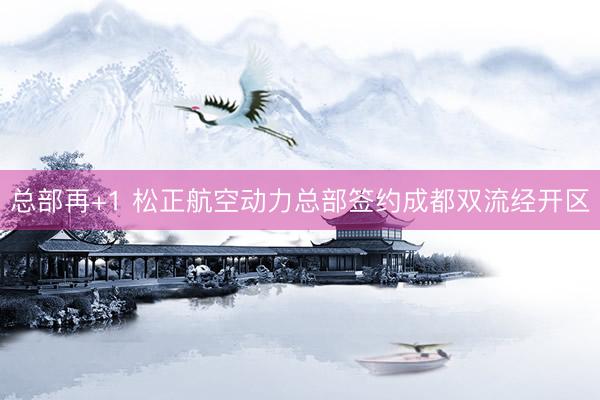 总部再+1 松正航空动力总部签约成都双流经开区