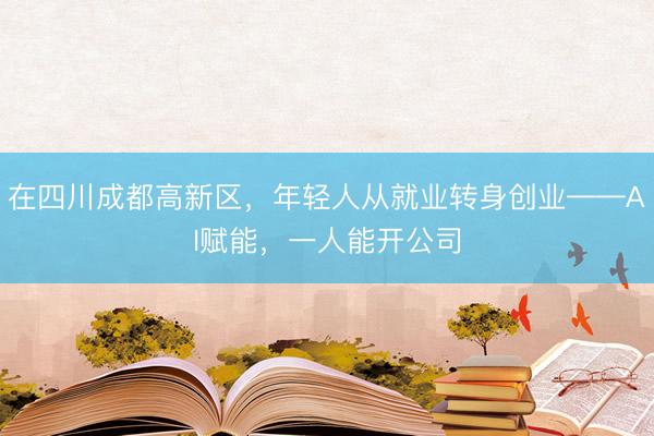 在四川成都高新区，年轻人从就业转身创业——AI赋能，一人能开公司
