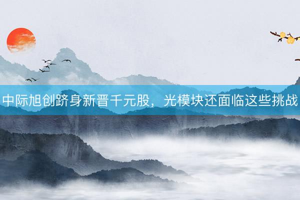 中际旭创跻身新晋千元股，光模块还面临这些挑战