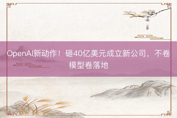 OpenAI新动作！砸40亿美元成立新公司，不卷模型卷落地