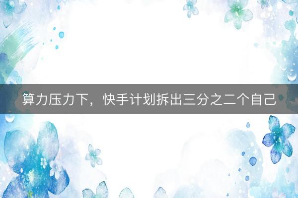 算力压力下，快手计划拆出三分之二个自己