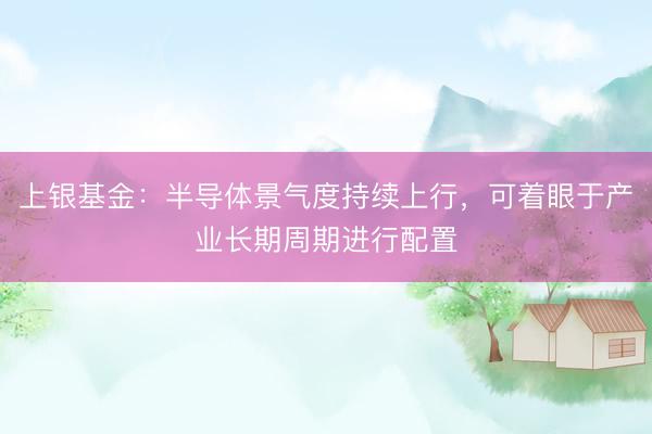 上银基金:半导体景气度持续上行,可着眼于产业长期周期进行配置