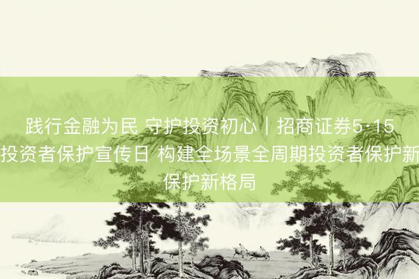 践行金融为民 守护投资初心｜招商证券5·15全国投资者保护宣传日 构建全场景全周期投资者保护新格局