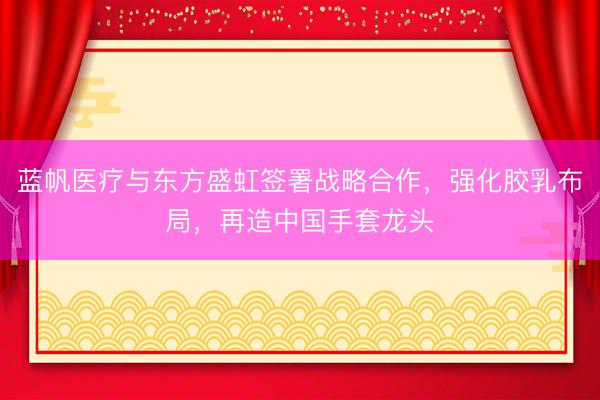 蓝帆医疗与东方盛虹签署战略合作，强化胶乳布局，再造中国手套龙头