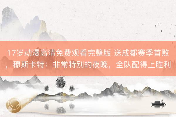 17岁动漫高清免费观看完整版 送成都赛季首败，穆斯卡特：非常特别的夜晚，全队配得上胜利