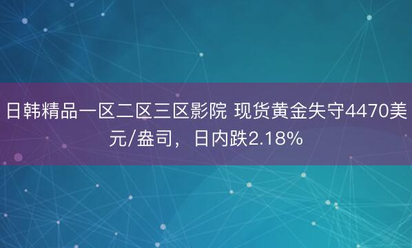 日韩精品一区二区三区影院 现货黄金失守4470美元/盎司，日内跌2.18%