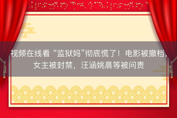 视频在线看 “监狱妈”彻底慌了！电影被撤档，女主被封禁，汪涵姚晨等被问责