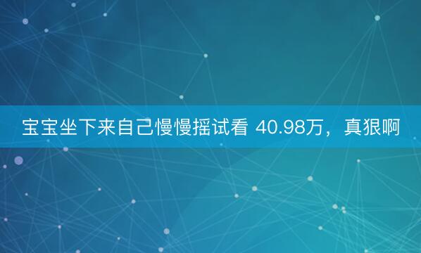 宝宝坐下来自己慢慢摇试看 40.98万，真狠啊
