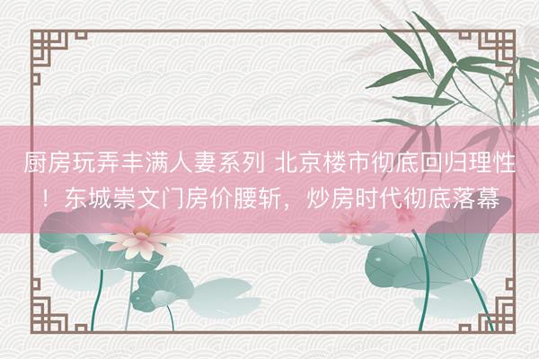 厨房玩弄丰满人妻系列 北京楼市彻底回归理性！东城崇文门房价腰斩，炒房时代彻底落幕