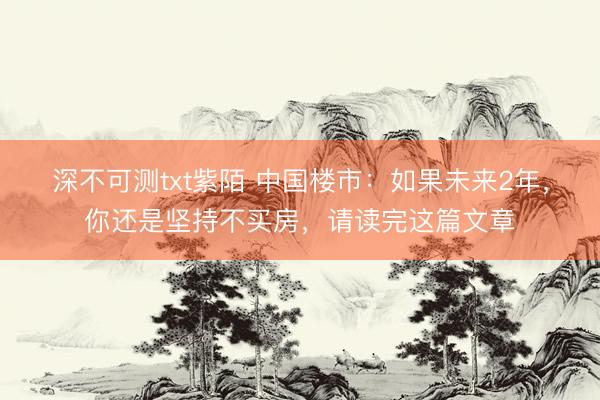 深不可测txt紫陌 中国楼市：如果未来2年，你还是坚持不买房，请读完这篇文章