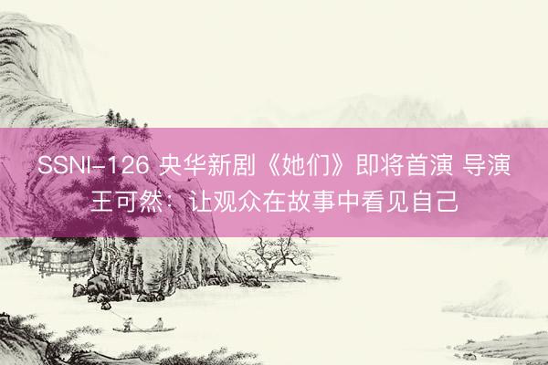 SSNI-126 央华新剧《她们》即将首演 导演王可然：让观众在故事中看见自己