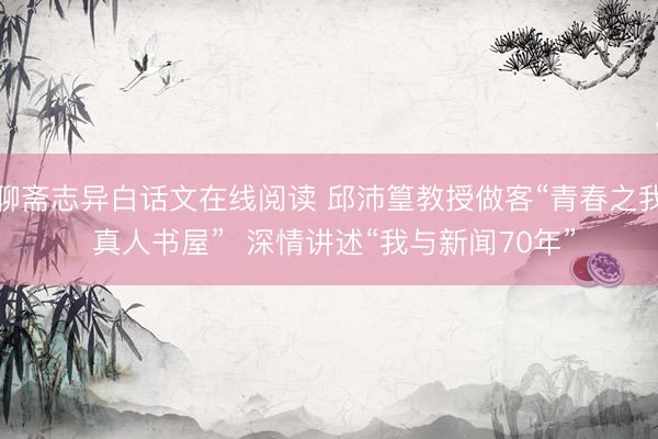 聊斋志异白话文在线阅读 邱沛篁教授做客“青春之我 真人书屋”  深情讲述“我与新闻70年”