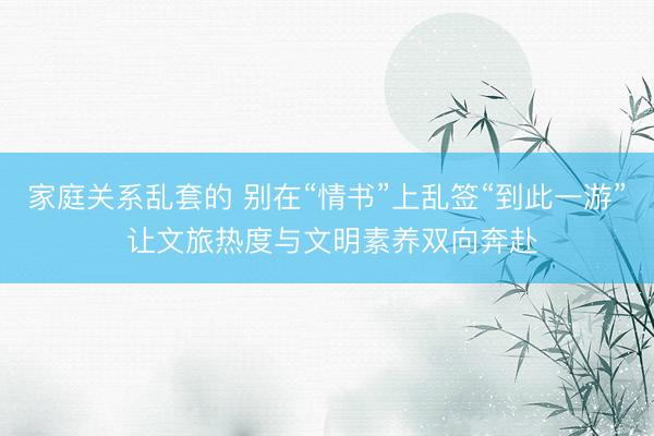 家庭关系乱套的 别在“情书”上乱签“到此一游” 让文旅热度与文明素养双向奔赴
