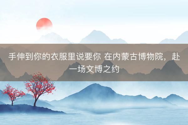 手伸到你的衣服里说要你 在内蒙古博物院，赴一场文博之约