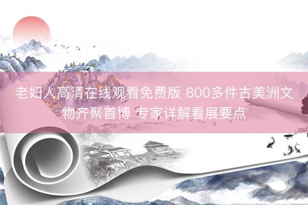 老妇人高清在线观看免费版 800多件古美洲文物齐聚首博 专家详解看展要点