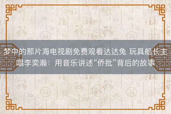 梦中的那片海电视剧免费观看达达兔 玩具船长主唱李奕瀚：用音乐讲述“侨批”背后的故事