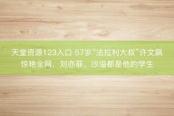 天堂资源123入口 57岁“法拉利大叔”许文飙惊艳全网，刘亦菲、沙溢都是他的学生
