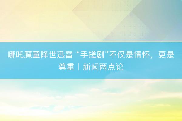 哪吒魔童降世迅雷 “手搓剧”不仅是情怀，更是尊重丨新闻两点论