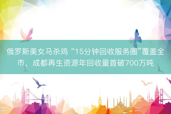 俄罗斯美女马杀鸡 “15分钟回收服务圈”覆盖全市，成都再生资源年回收量首破700万吨