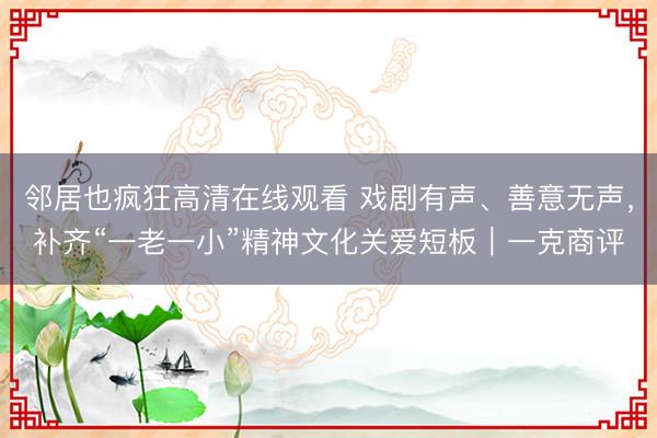 邻居也疯狂高清在线观看 戏剧有声、善意无声，补齐“一老一小”精神文化关爱短板｜一克商评