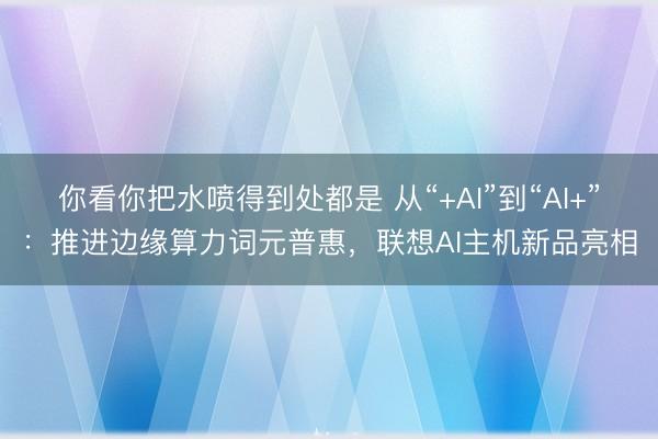 你看你把水喷得到处都是 从“+AI”到“AI+”：推进边缘算力词元普惠，联想AI主机新品亮相