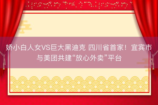 娇小白人女VS巨大黑迪克 四川省首家！宜宾市与美团共建“放心外卖”平台
