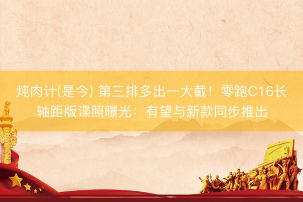 炖肉计(是今) 第三排多出一大截！零跑C16长轴距版谍照曝光：有望与新款同步推出