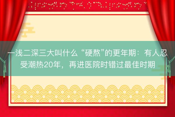 一浅二深三大叫什么 “硬熬”的更年期：有人忍受潮热20年，再进医院时错过最佳时期
