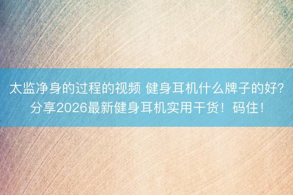 太监净身的过程的视频 健身耳机什么牌子的好？分享2026最新健身耳机实用干货！码住！