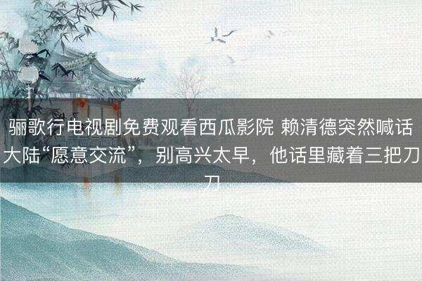 骊歌行电视剧免费观看西瓜影院 赖清德突然喊话大陆“愿意交流”，别高兴太早，他话里藏着三把刀