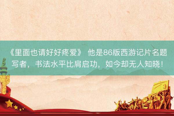 《里面也请好好疼爱》 他是86版西游记片名题写者，书法水平比肩启功，如今却无人知晓！