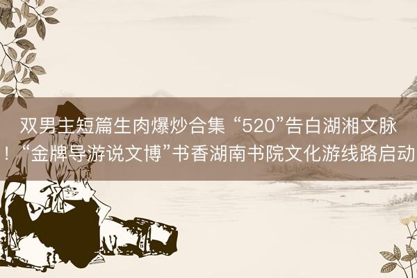双男主短篇生肉爆炒合集 “520”告白湖湘文脉！“金牌导游说文博”书香湖南书院文化游线路启动