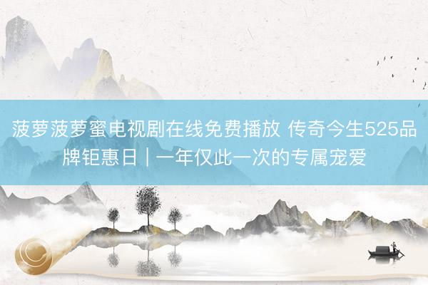 菠萝菠萝蜜电视剧在线免费播放 传奇今生525品牌钜惠日 | 一年仅此一次的专属宠爱