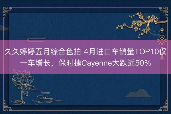 久久婷婷五月综合色拍 4月进口车销量TOP10仅一车增长，保时捷Cayenne大跌近50%