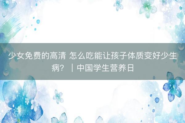 少女免费的高清 怎么吃能让孩子体质变好少生病？｜中国学生营养日